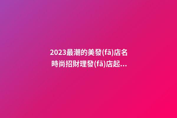 2023最潮的美發(fā)店名 時尚招財理發(fā)店起名,起名之家